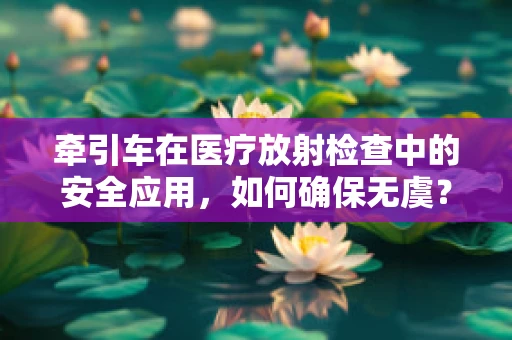 牵引车在医疗放射检查中的安全应用，如何确保无虞？