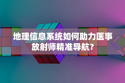 地理信息系统如何助力医事放射师精准导航？
