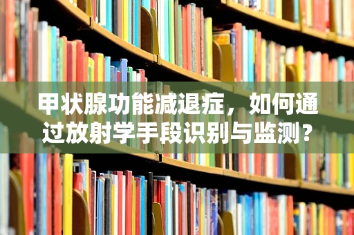 甲状腺功能减退症，如何通过放射学手段识别与监测？