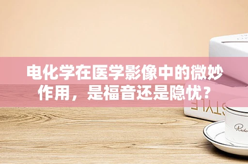 电化学在医学影像中的微妙作用，是福音还是隐忧？