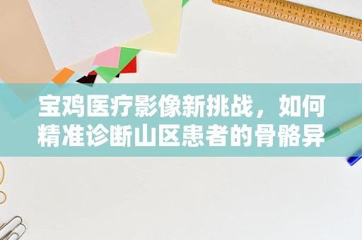 宝鸡医疗影像新挑战，如何精准诊断山区患者的骨骼异常？