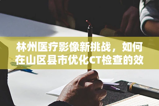 林州医疗影像新挑战，如何在山区县市优化CT检查的效率与覆盖？