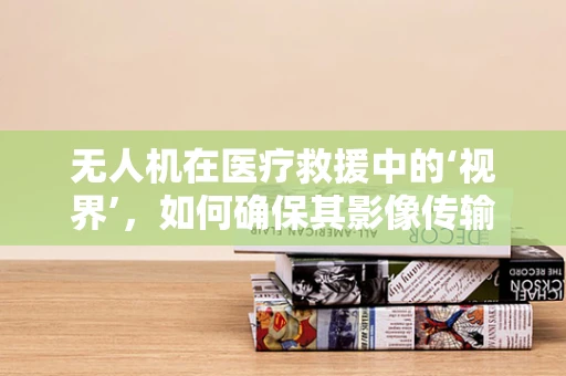 无人机在医疗救援中的‘视界’，如何确保其影像传输的即时性与安全性？