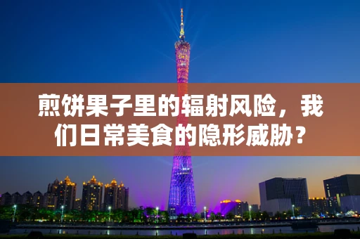 煎饼果子里的辐射风险，我们日常美食的隐形威胁？