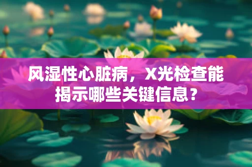 风湿性心脏病，X光检查能揭示哪些关键信息？