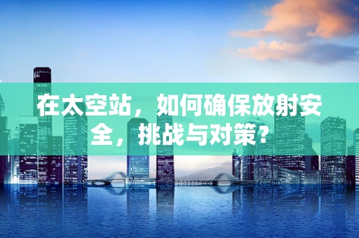在太空站，如何确保放射安全，挑战与对策？