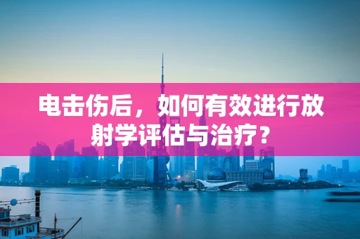 电击伤后，如何有效进行放射学评估与治疗？