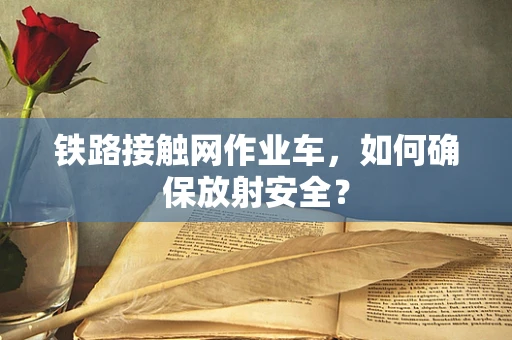 铁路接触网作业车，如何确保放射安全？