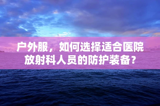 户外服，如何选择适合医院放射科人员的防护装备？