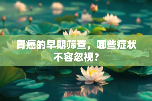 胃癌的早期筛查，哪些症状不容忽视？