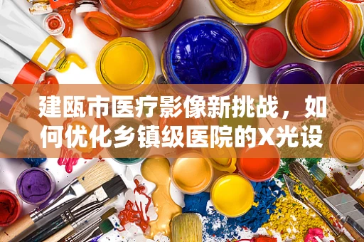 建瓯市医疗影像新挑战，如何优化乡镇级医院的X光设备配置？