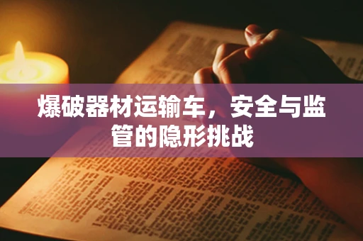 爆破器材运输车，安全与监管的隐形挑战