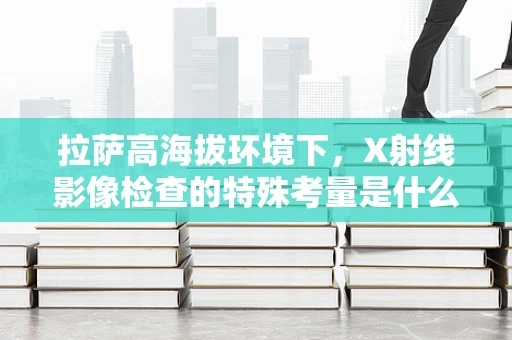 拉萨高海拔环境下，X射线影像检查的特殊考量是什么？