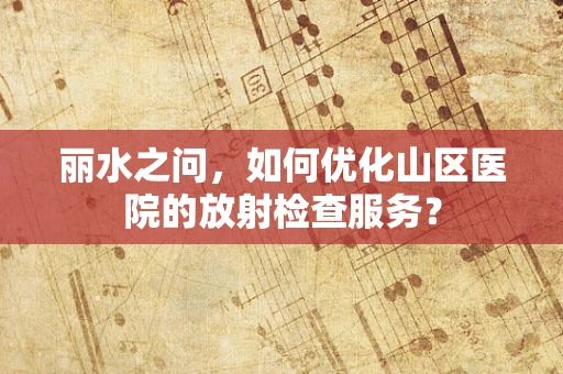 丽水之问，如何优化山区医院的放射检查服务？