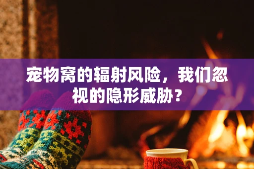 宠物窝的辐射风险，我们忽视的隐形威胁？