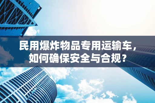 民用爆炸物品专用运输车，如何确保安全与合规？