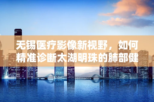 无锡医疗影像新视野，如何精准诊断太湖明珠的肺部健康？