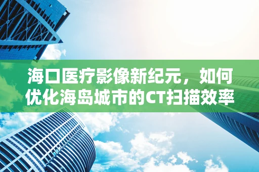 海口医疗影像新纪元，如何优化海岛城市的CT扫描效率？