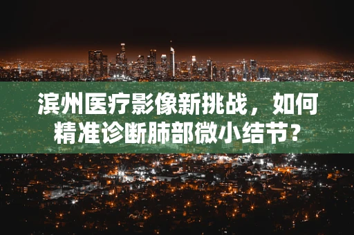 滨州医疗影像新挑战，如何精准诊断肺部微小结节？