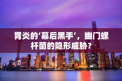 胃炎的‘幕后黑手’，幽门螺杆菌的隐形威胁？