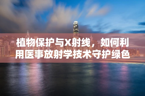 植物保护与X射线，如何利用医事放射学技术守护绿色生命？