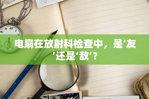 电扇在放射科检查中，是‘友’还是‘敌’？