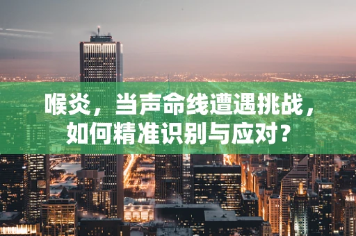 喉炎，当声命线遭遇挑战，如何精准识别与应对？