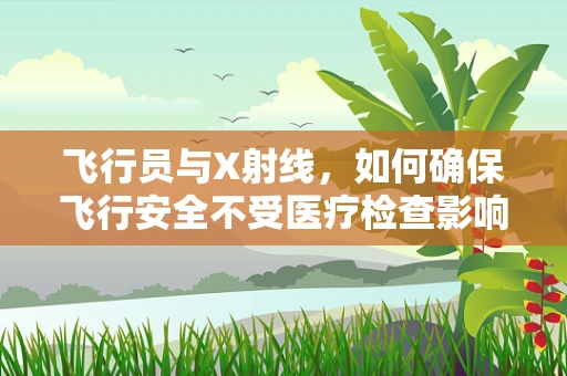 飞行员与X射线，如何确保飞行安全不受医疗检查影响？