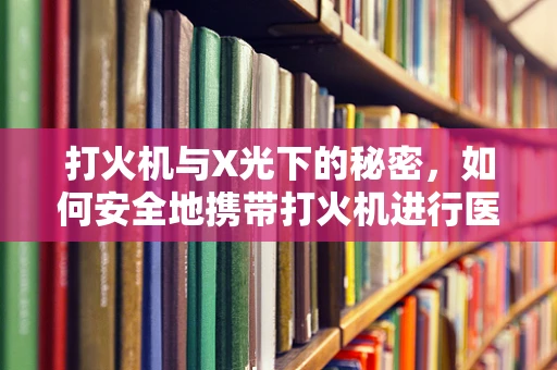打火机与X光下的秘密，如何安全地携带打火机进行医疗检查？