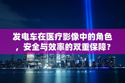 发电车在医疗影像中的角色，安全与效率的双重保障？
