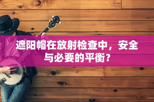 遮阳帽在放射检查中，安全与必要的平衡？