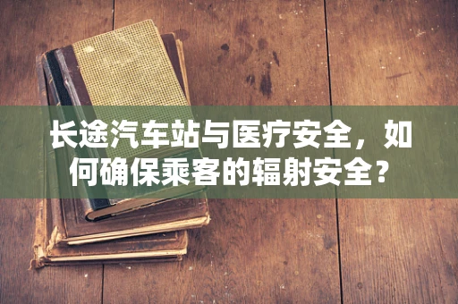 长途汽车站与医疗安全，如何确保乘客的辐射安全？