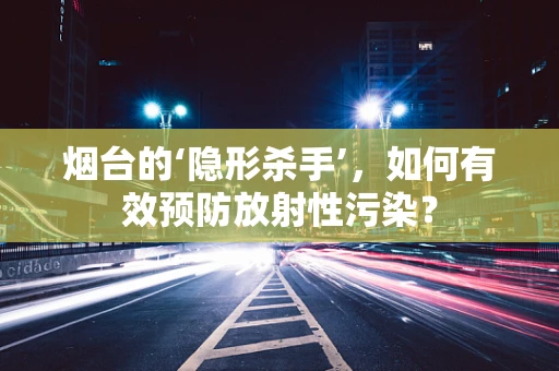 烟台的‘隐形杀手’，如何有效预防放射性污染？