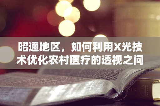 昭通地区，如何利用X光技术优化农村医疗的透视之问？