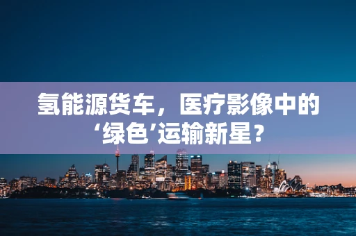 氢能源货车，医疗影像中的‘绿色’运输新星？