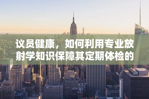 议员健康，如何利用专业放射学知识保障其定期体检的准确性？