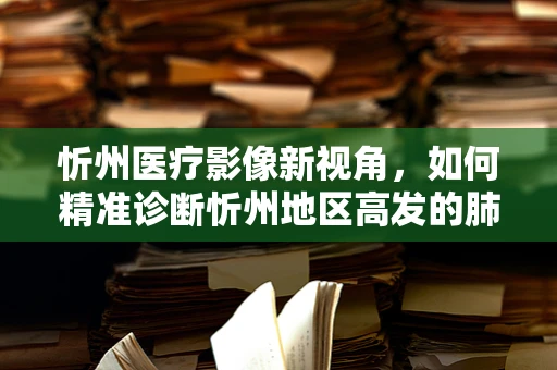 忻州医疗影像新视角，如何精准诊断忻州地区高发的肺部疾病？