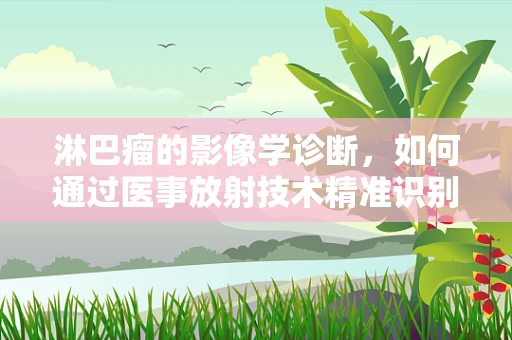 淋巴瘤的影像学诊断，如何通过医事放射技术精准识别？
