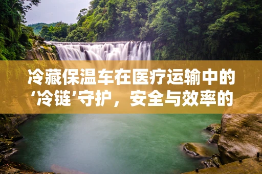 冷藏保温车在医疗运输中的‘冷链’守护，安全与效率的双重挑战