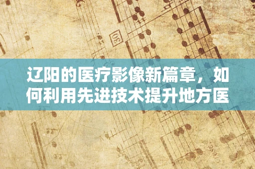 辽阳的医疗影像新篇章，如何利用先进技术提升地方医疗质量？