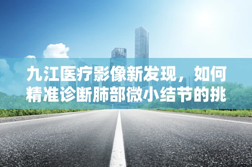 九江医疗影像新发现，如何精准诊断肺部微小结节的挑战？