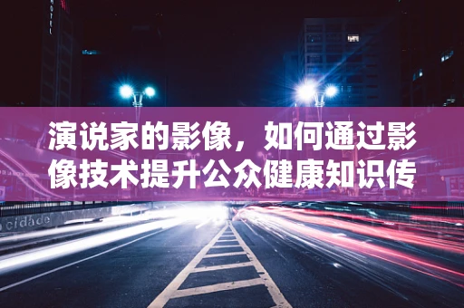 演说家的影像，如何通过影像技术提升公众健康知识传播力？