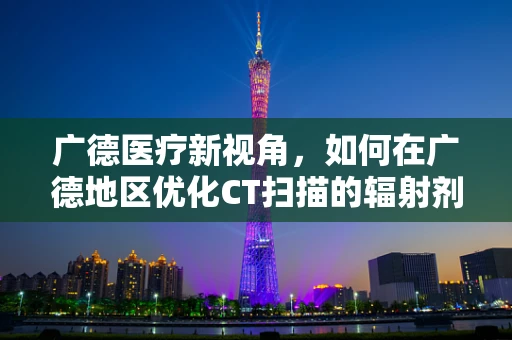广德医疗新视角，如何在广德地区优化CT扫描的辐射剂量管理？