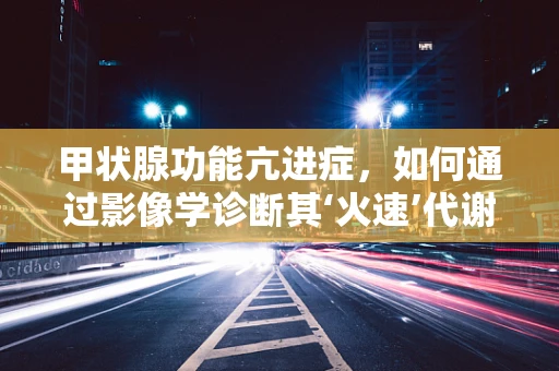 甲状腺功能亢进症，如何通过影像学诊断其‘火速’代谢？