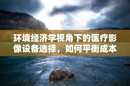 环境经济学视角下的医疗影像设备选择，如何平衡成本与生态影响？