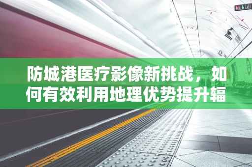防城港医疗影像新挑战，如何有效利用地理优势提升辐射防护？