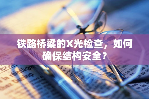 铁路桥梁的X光检查，如何确保结构安全？