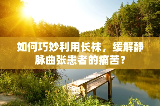 如何巧妙利用长袜，缓解静脉曲张患者的痛苦？