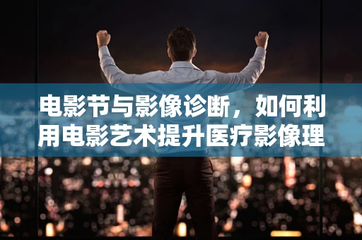 电影节与影像诊断，如何利用电影艺术提升医疗影像理解力？