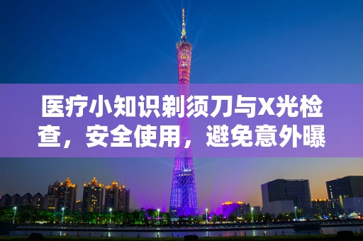 医疗小知识剃须刀与X光检查，安全使用，避免意外曝光？